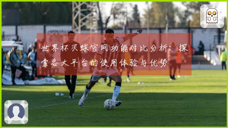 世界杯买球官网功能对比分析：探索各大平台的使用体验与优势